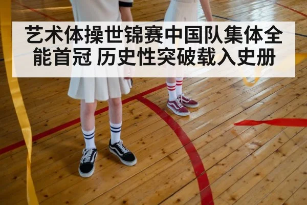 艺术体操世锦赛中国队集体全能首冠 历史性突破载入史册