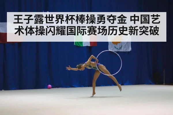王子露世界杯棒操勇夺金 中国艺术体操闪耀国际赛场历史新突破